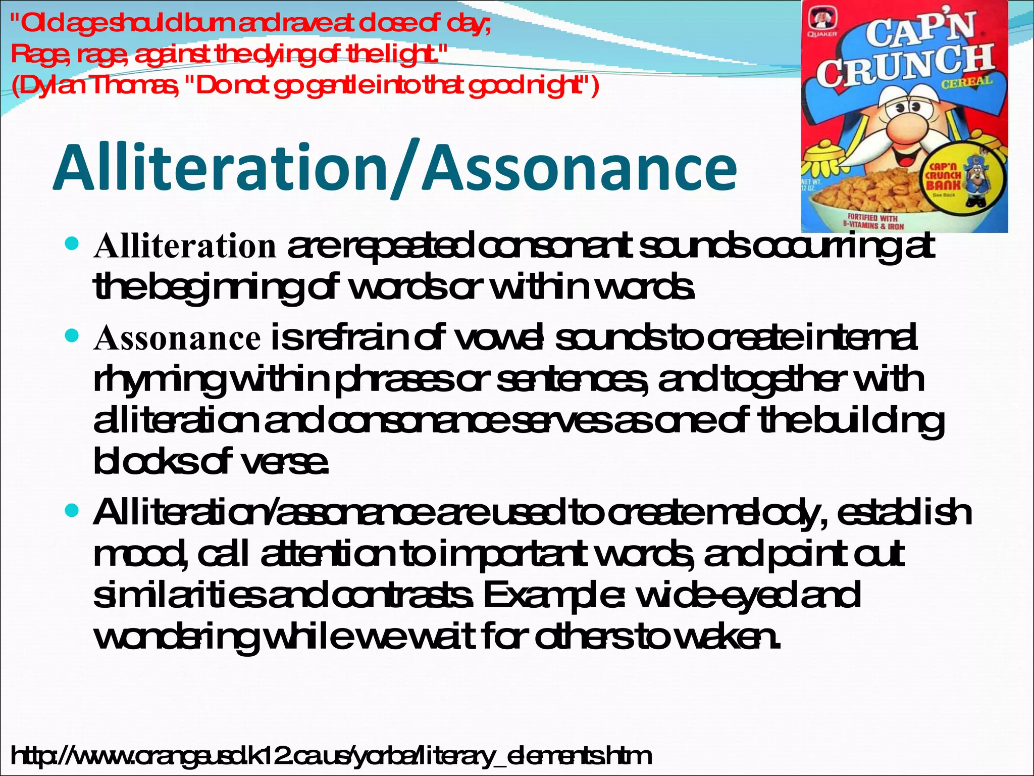 Alliteration/Assonance Alliteration  are repeated consonant sounds occurring at the beginning of words or within words.  Assonance  is refrain of vowel sounds to create internal rhyming within phrases or sentences, and together with alliteration and consonance serves as one of the building blocks of verse. Alliteration/assonance are used to create melody, establish mood, call attention to important words, and point out similarities and contrasts. Example: wide-eyed and wondering while we wait for others to waken. "Old age should burn and rave at close of day; Rage, rage, against the dying of the light." (Dylan Thomas, "Do not go gentle into that good night") http://www.orangeusd.k12.ca.us/yorba/literary_elements.htm 