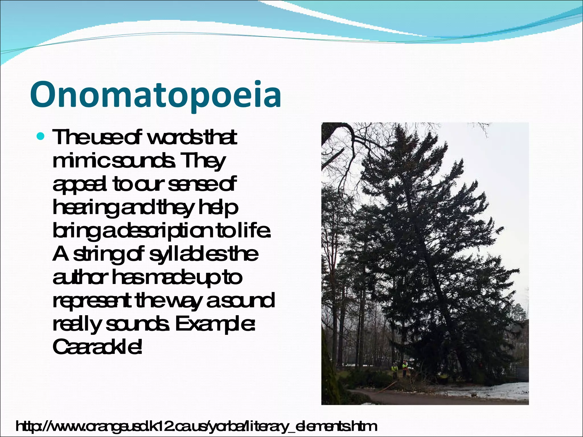 Onomatopoeia The use of words that mimic sounds. They appeal to our sense of hearing and they help bring a description to life. A string of syllables the author has made up to represent the way a sound really sounds. Example: Caarackle! http://www.orangeusd.k12.ca.us/yorba/literary_elements.htm 