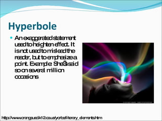 Hyperbole An exaggerated statement used to heighten effect. It is not used to mislead the reader, but to emphasize a point. Example: She’s said so on several million occasions http://www.orangeusd.k12.ca.us/yorba/literary_elements.htm 