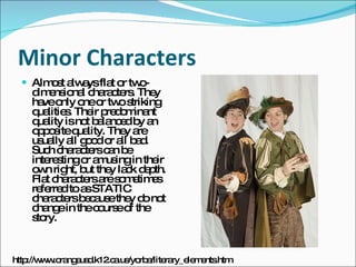 Minor Characters Almost always flat or two-dimensional characters. They have only one or two striking qualities. Their predominant quality is not balanced by an opposite quality. They are usually all good or all bad. Such characters can be interesting or amusing in their own right, but they lack depth. Flat characters are sometimes referred to as STATIC characters because they do not change in the course of the story.  http://www.orangeusd.k12.ca.us/yorba/literary_elements.htm 