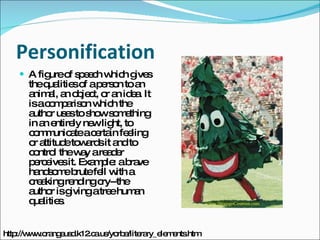 Personification A figure of speech which gives the qualities of a person to an animal, an object, or an idea. It is a comparison which the author uses to show something in an entirely new light, to communicate a certain feeling or attitude towards it and to control the way a reader perceives it. Example: a brave handsome brute fell with a creaking rending cry--the author is giving a tree human qualities. http://www.orangeusd.k12.ca.us/yorba/literary_elements.htm 