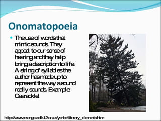 Onomatopoeia The use of words that mimic sounds. They appeal to our sense of hearing and they help bring a description to life. A string of syllables the author has made up to represent the way a sound really sounds. Example: Caarackle! http://www.orangeusd.k12.ca.us/yorba/literary_elements.htm 