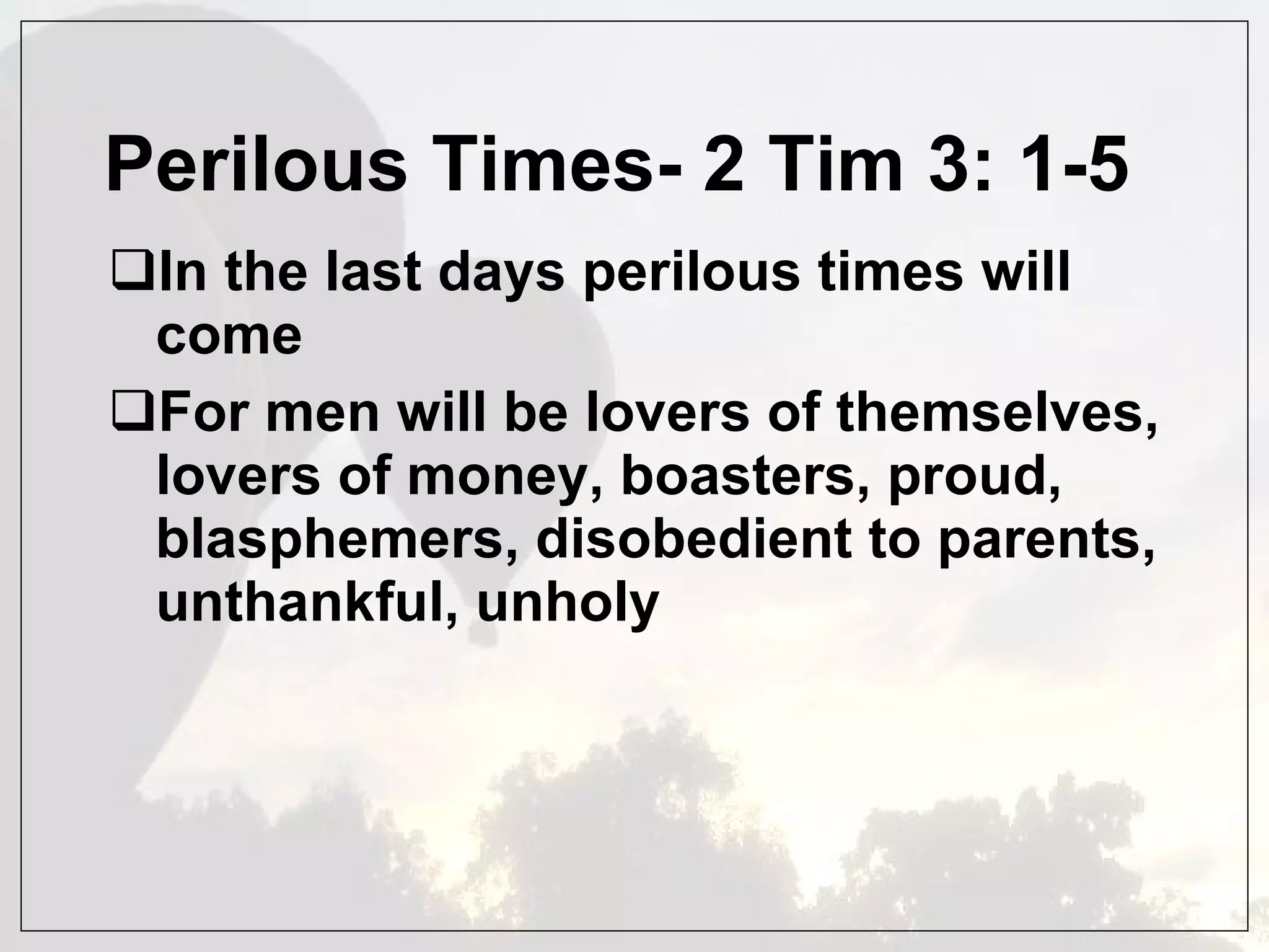 Perilous Times- 2 Tim 3: 1-5 In the last days perilous times will come  For men will be lovers of themselves, lovers of money, boasters, proud, blasphemers, disobedient to parents, unthankful, unholy 