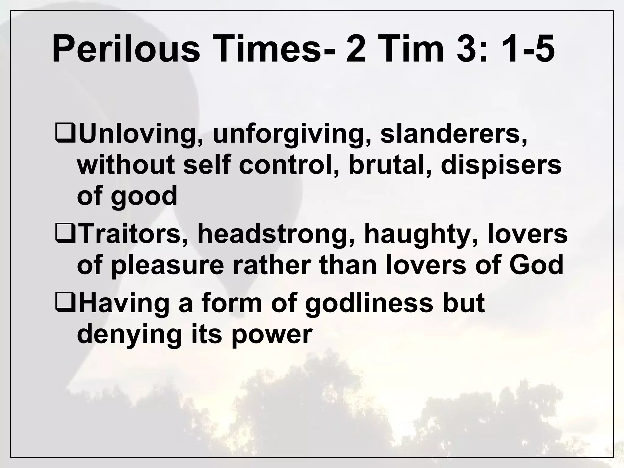 Perilous Times- 2 Tim 3: 1-5 Unloving, unforgiving, slanderers, without self control, brutal, dispisers of good  Traitors, headstrong, haughty, lovers of pleasure rather than lovers of God Having a form of godliness but denying its power 