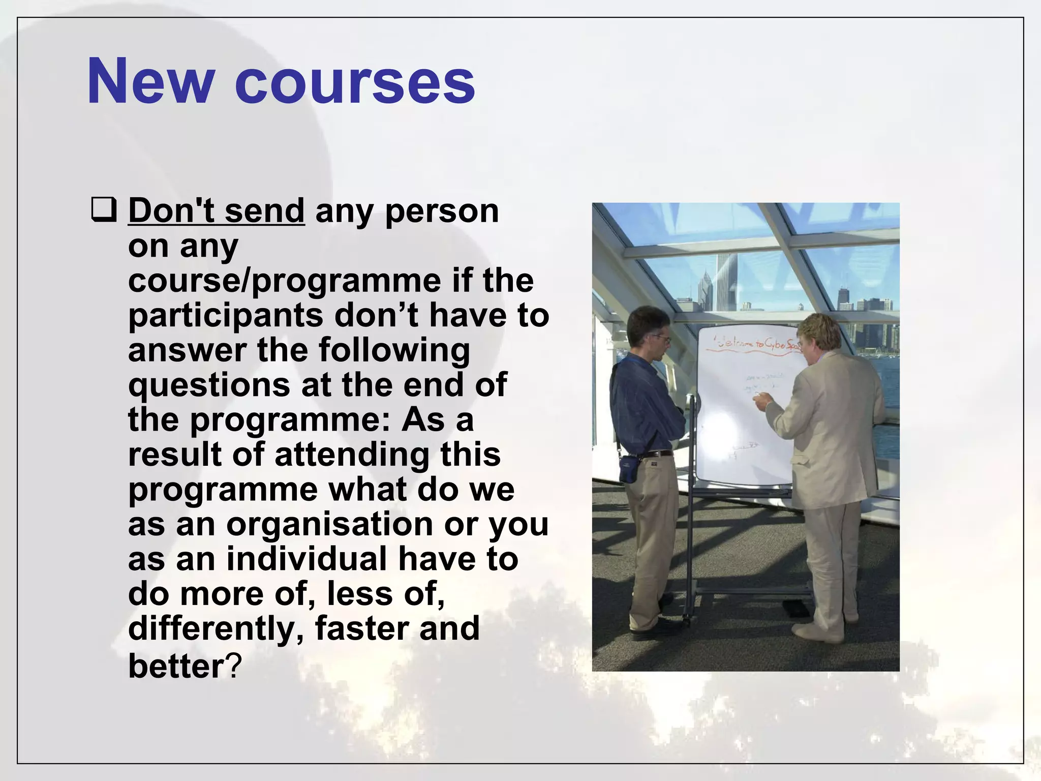 New courses Don't send  any person on any course/programme if the participants don’t have to answer the following questions at the end of the programme: As a result of attending this programme what do we as an organisation or you as an individual have to do more of, less of, differently, faster and better ?   