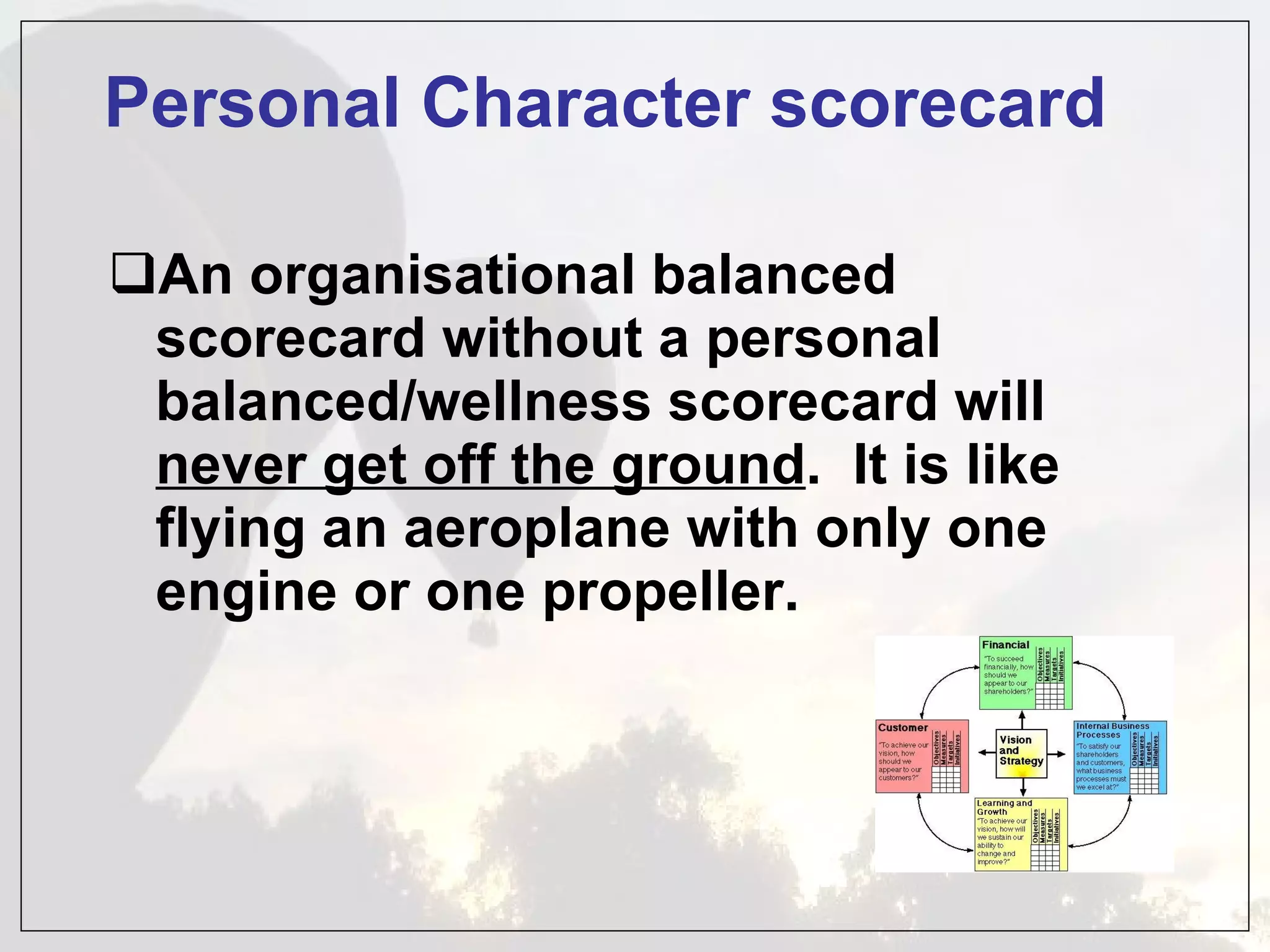 Personal Character scorecard An organisational balanced scorecard without a personal balanced/wellness scorecard will  never get off the ground .  It is like flying an aeroplane with only one engine or one propeller. 