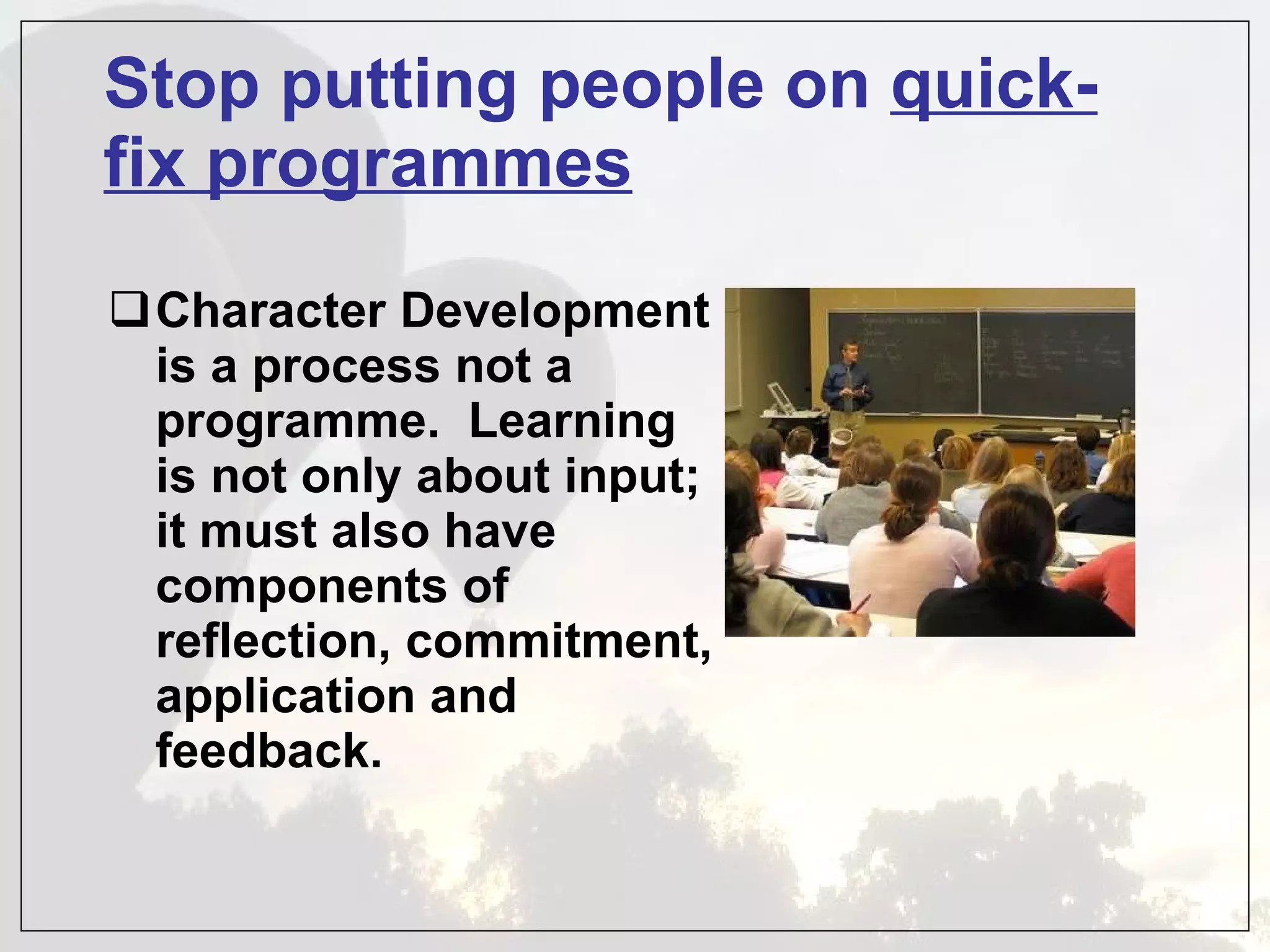 Stop putting people on  quick-fix programmes Character Development is a process not a programme.  Learning is not only about input; it must also have components of reflection, commitment, application and feedback.      
