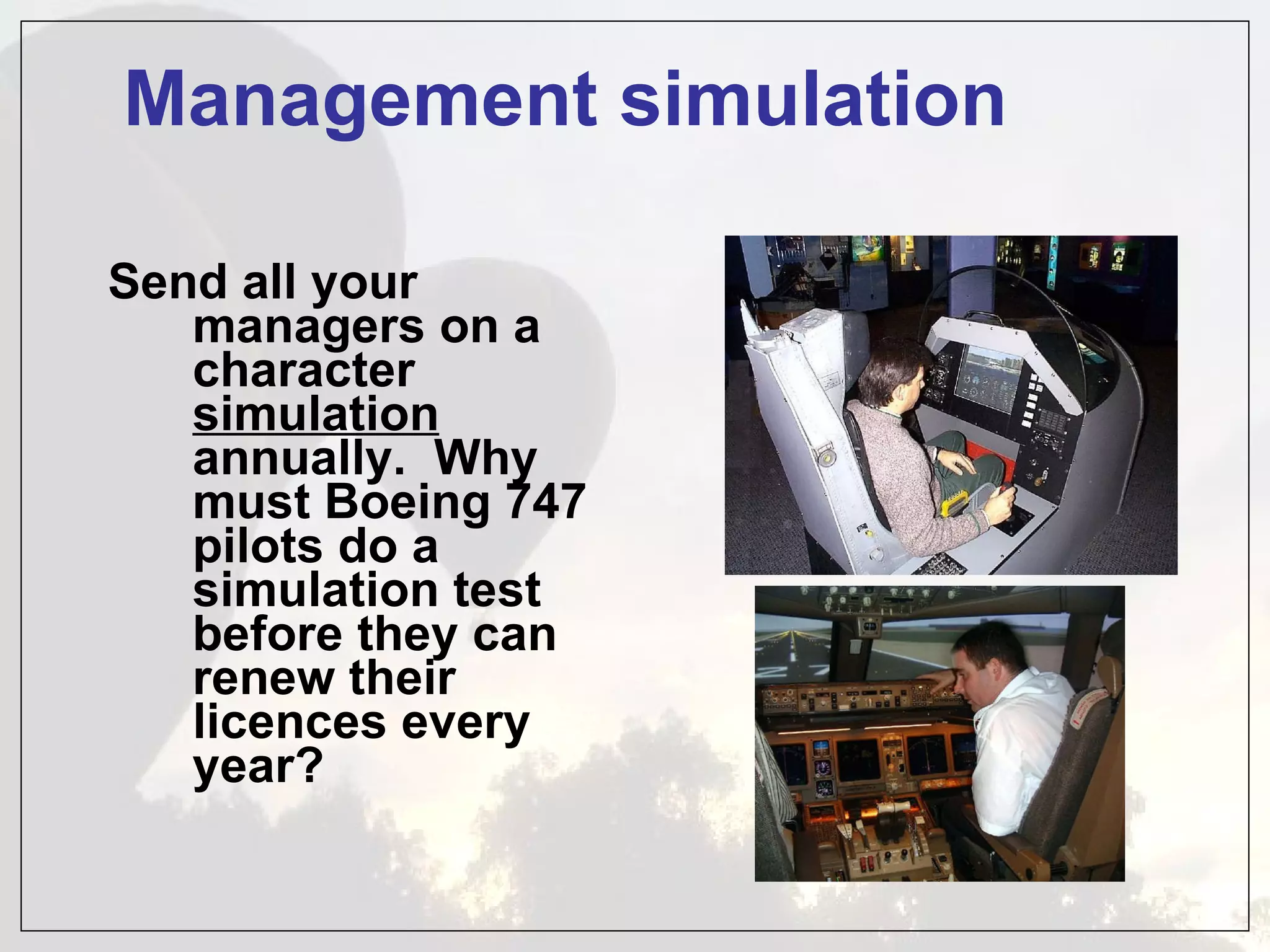 Management simulation Send all your managers on a character  simulation  annually.  Why must Boeing 747 pilots do a simulation test before they can renew their licences every year? 