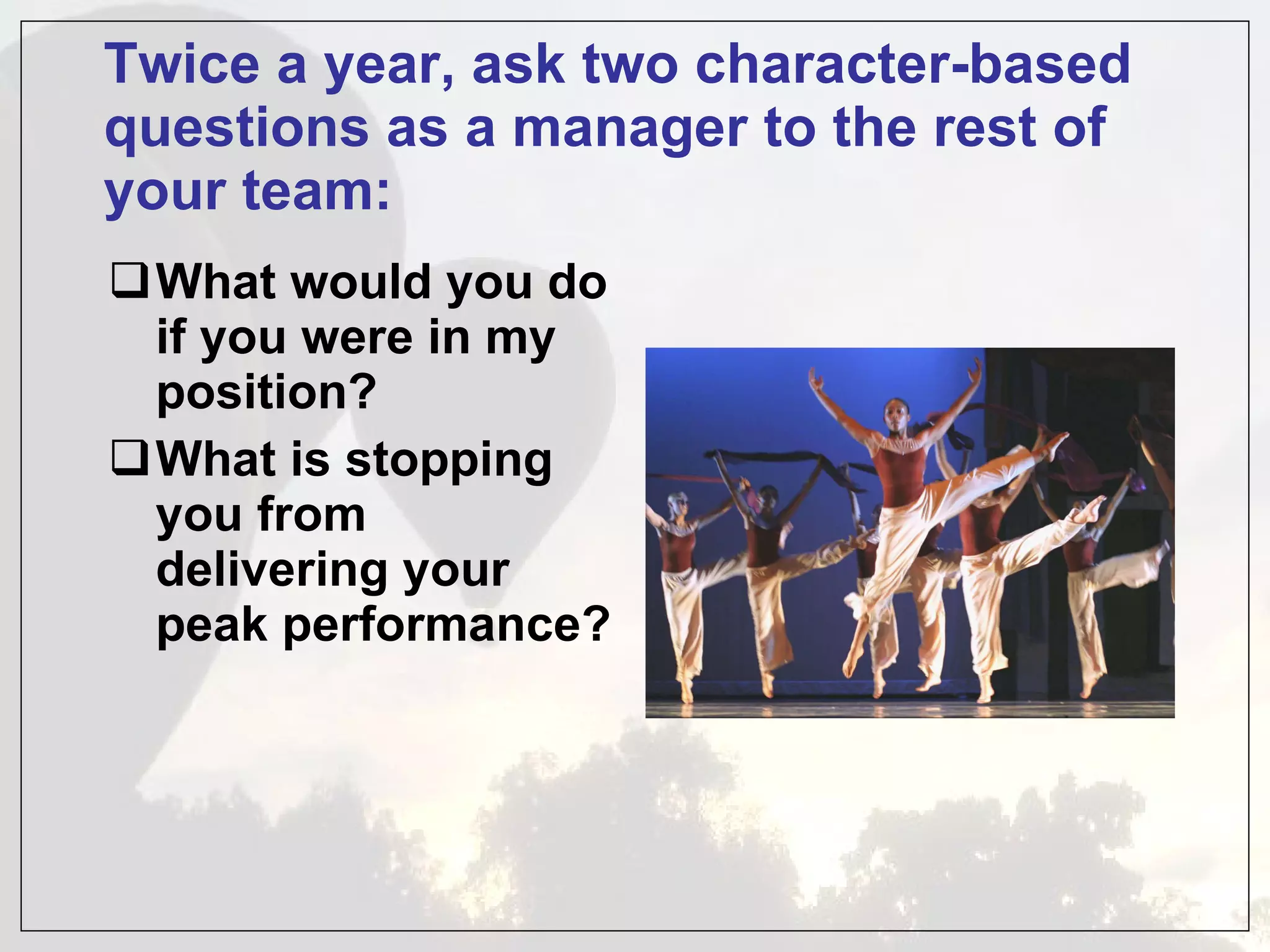 Twice a year, ask two character-based questions as a manager to the rest of your team: What would you do if you were in my position? What is stopping you from delivering your peak performance? 