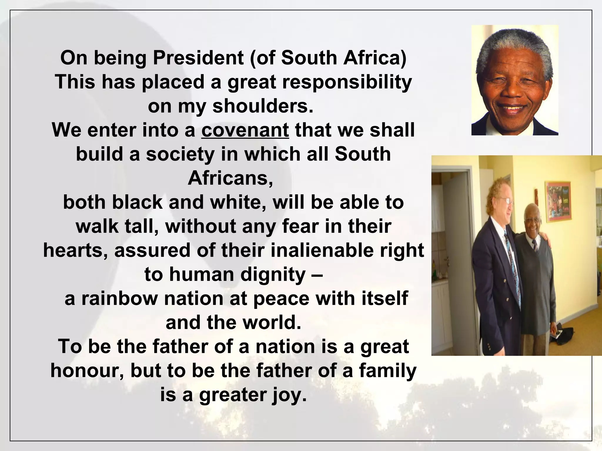 On being President (of South Africa) This has placed a great responsibility on my shoulders.  We enter into a  covenant  that we shall build a society in which all South Africans,  both black and white, will be able to walk tall, without any fear in their hearts, assured of their inalienable right to human dignity – a rainbow nation at peace with itself and the world. To be the father of a nation is a great honour, but to be the father of a family is a greater joy. 