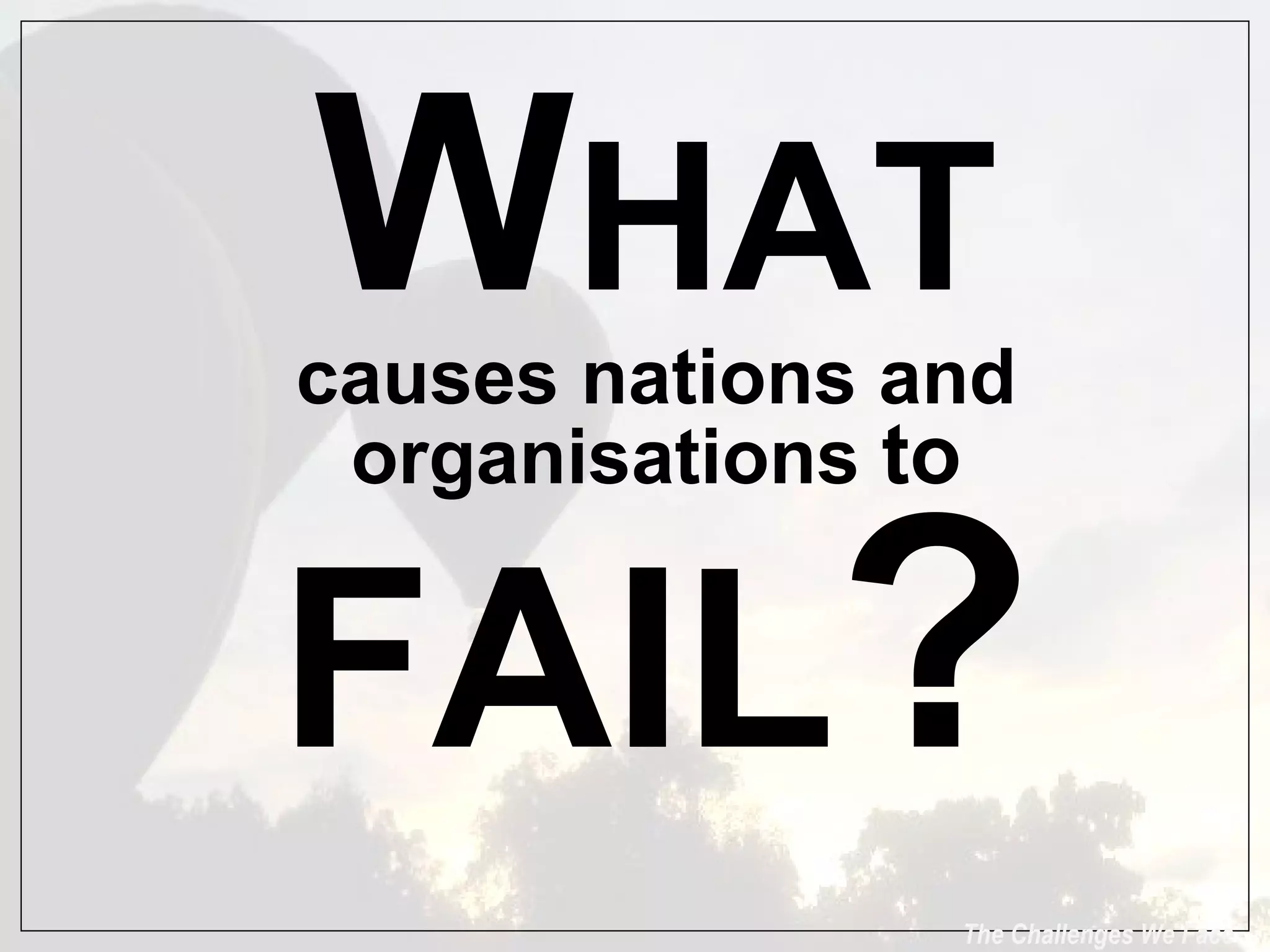 The Challenges We Face W HAT causes nations and organisations  to  FAIL ? 