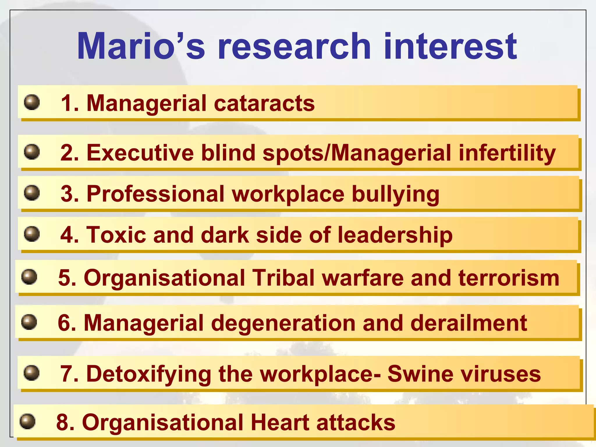 Mario’s research interest 1. Managerial cataracts 2. Executive blind spots/Managerial infertility 3. Professional workplace bullying 4. Toxic and dark side of leadership 5. Organisational Tribal warfare and terrorism 6. Managerial degeneration and derailment 7. Detoxifying the workplace- Swine viruses 8. Organisational Heart attacks  