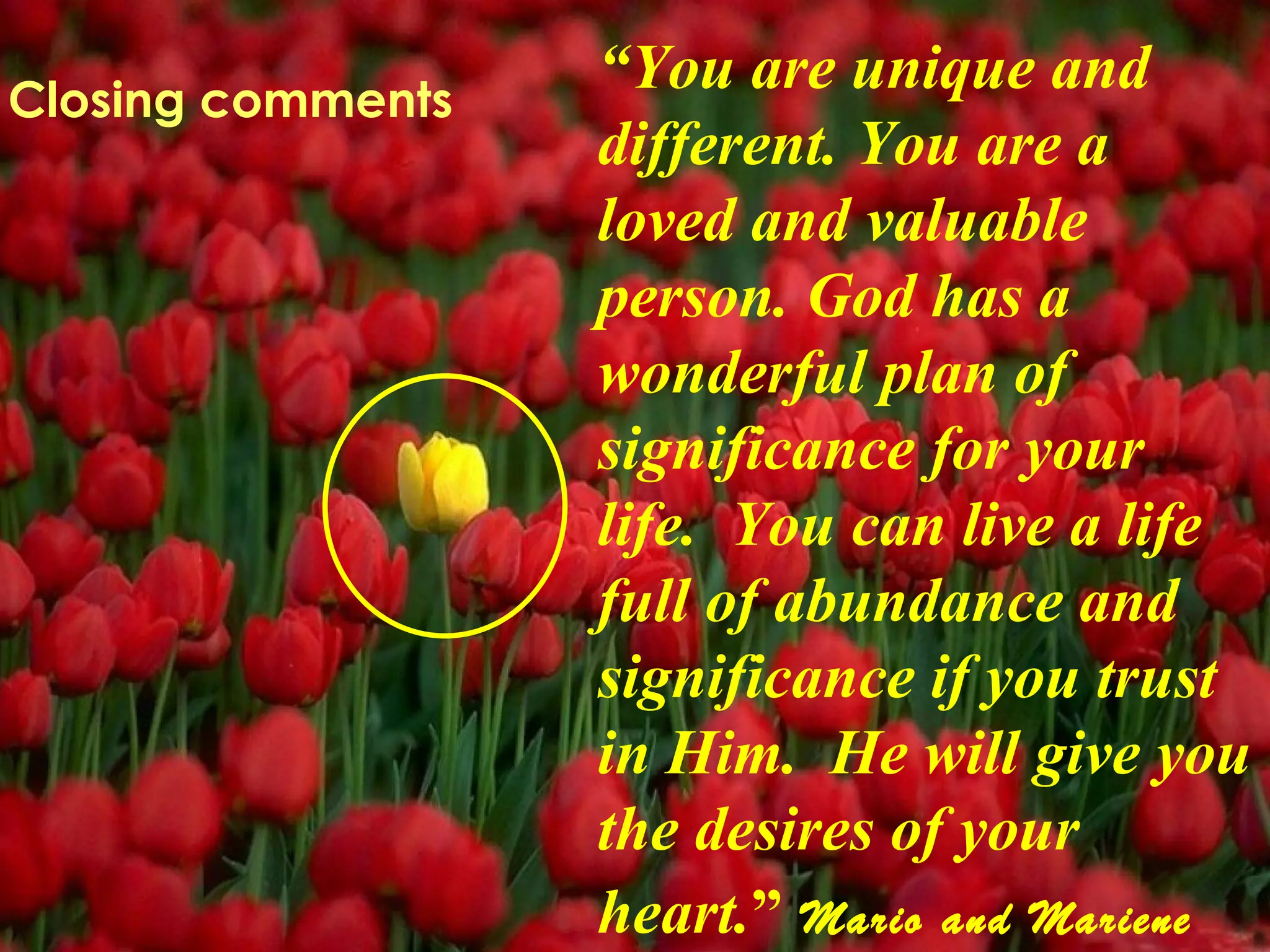 “ You are unique and different. You are a loved and valuable person. God has a wonderful plan of significance for your life.  You can live a life full of abundance and significance if you trust in Him.  He will give you the desires of your heart. ”   Mario and Mariene Closing comments 