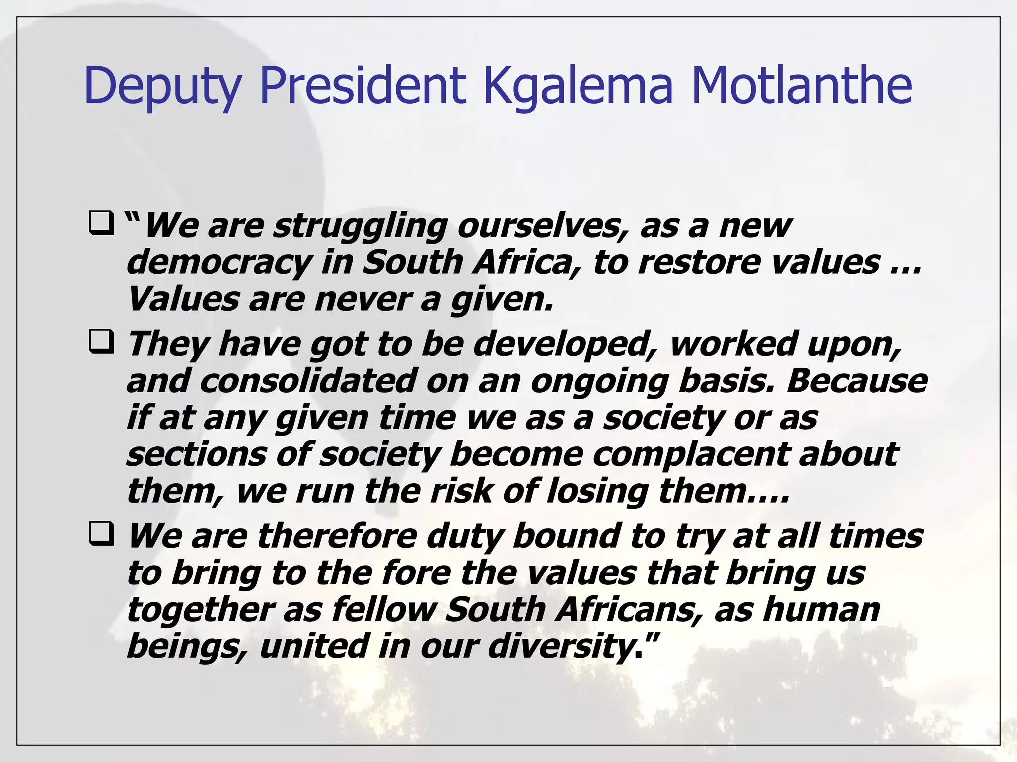 Deputy President Kgalema Motlanthe “ We are struggling ourselves, as a new democracy in South Africa, to restore values … Values are never a given.  They have got to be developed, worked upon, and consolidated on an ongoing basis. Because if at any given time we as a society or as sections of society become complacent about them, we run the risk of losing them….  We are therefore duty bound to try at all times to bring to the fore the values that bring us together as fellow South Africans, as human beings, united in our diversity .” 