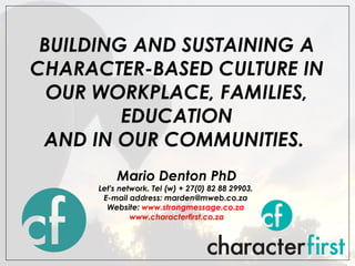 BUILDING AND SUSTAINING A CHARACTER-BASED CULTURE IN OUR WORKPLACE, FAMILIES, EDUCATION AND IN OUR COMMUNITIES.    Mario Denton PhD Let's network. Tel (w) + 27(0) 82 88 29903.  E-mail address: marden@mweb.co.za  Website:  www.strongmessage.co.za   www.characterfirst.co.za 