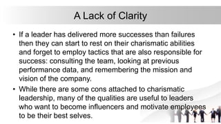 A Lack of Clarity
• If a leader has delivered more successes than failures
then they can start to rest on their charismatic abilities
and forget to employ tactics that are also responsible for
success: consulting the team, looking at previous
performance data, and remembering the mission and
vision of the company.
• While there are some cons attached to charismatic
leadership, many of the qualities are useful to leaders
who want to become influencers and motivate employees
to be their best selves.
 