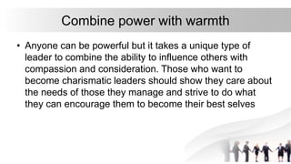 Combine power with warmth
• Anyone can be powerful but it takes a unique type of
leader to combine the ability to influence others with
compassion and consideration. Those who want to
become charismatic leaders should show they care about
the needs of those they manage and strive to do what
they can encourage them to become their best selves
 