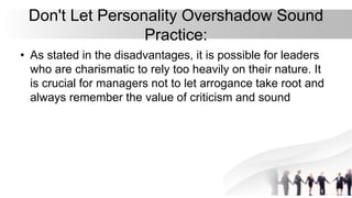 Don't Let Personality Overshadow Sound
Practice:
• As stated in the disadvantages, it is possible for leaders
who are charismatic to rely too heavily on their nature. It
is crucial for managers not to let arrogance take root and
always remember the value of criticism and sound
 