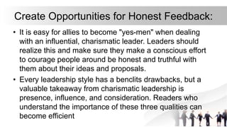 Create Opportunities for Honest Feedback:
• It is easy for allies to become "yes-men" when dealing
with an influential, charismatic leader. Leaders should
realize this and make sure they make a conscious effort
to courage people around be honest and truthful with
them about their ideas and proposals.
• Every leadership style has a benclits drawbacks, but a
valuable takeaway from charismatic leadership is
presence, influence, and consideration. Readers who
understand the importance of these three qualities can
become efficient
 