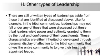 H. Other types of Leadership
• There are still unwritten types of leaderships aside from
those that are identified at discussed above. Like for
example, in the tribal communities. leaderships may not
fall under any of those that were discussed but these
tribal leaders wield power and authority granted to them
by the trust and confidence of their constituents. These
characteristics are either inherited or developed through
personal display of affection to the tribal community that
drives the entire community to to give their trust their
appointed leader.
 