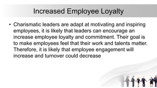 Increased Employee Loyalty
• Charismatic leaders are adapt at motivating and inspiring
employees, it is likely that leaders can encourage an
increase employee loyalty and commitment. Their goal is
to make employees feel that their work and talents matter.
Therefore, it is likely that employee engagement will
increase and turnover could decrease
 