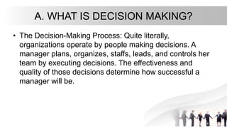 A. WHAT IS DECISION MAKING?
• The Decision-Making Process: Quite literally,
organizations operate by people making decisions. A
manager plans, organizes, staffs, leads, and controls her
team by executing decisions. The effectiveness and
quality of those decisions determine how successful a
manager will be.
 