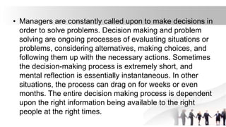 • Managers are constantly called upon to make decisions in
order to solve problems. Decision making and problem
solving are ongoing processes of evaluating situations or
problems, considering alternatives, making choices, and
following them up with the necessary actions. Sometimes
the decision-making process is extremely short, and
mental reflection is essentially instantaneous. In other
situations, the process can drag on for weeks or even
months. The entire decision making process is dependent
upon the right information being available to the right
people at the right times.
 
