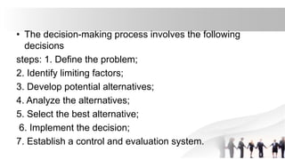 • The decision-making process involves the following
decisions
steps: 1. Define the problem;
2. Identify limiting factors;
3. Develop potential alternatives;
4. Analyze the alternatives;
5. Select the best alternative;
6. Implement the decision;
7. Establish a control and evaluation system.
 