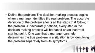 • Define the problem: The decision-making process begins
when a manager identifies the real problem. The accurate
definition of the problem affects all the steps that follow; if
the problem is inaccurately defined, every step in the
decision-making process will be based on an incorrect
starting point. One way that a manager can help
determines the true problem in a situation is by identifying
the problem separately from its symptoms.
 