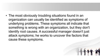 • The most obviously troubling situations found in an
organization can usually be identified as symptoms of
underlying problems. These symptoms all indicate that
something is wrong with an organization, but they don't
identify root causes. A successful manager doesn't just
attack symptoms; he works to uncover the factors that
cause these symptoms.
 