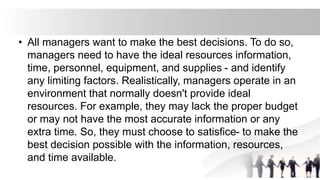 • All managers want to make the best decisions. To do so,
managers need to have the ideal resources information,
time, personnel, equipment, and supplies - and identify
any limiting factors. Realistically, managers operate in an
environment that normally doesn't provide ideal
resources. For example, they may lack the proper budget
or may not have the most accurate information or any
extra time. So, they must choose to satisfice- to make the
best decision possible with the information, resources,
and time available.
 