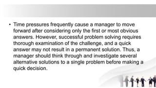 • Time pressures frequently cause a manager to move
forward after considering only the first or most obvious
answers. However, successful problem solving requires
thorough examination of the challenge, and a quick
answer may not result in a permanent solution. Thus, a
manager should think through and investigate several
alternative solutions to a single problem before making a
quick decision.
 
