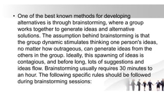 • One of the best known methods for developing
alternatives is through brainstorming, where a group
works together to generate ideas and alternative
solutions. The assumption behind brainstorming is that
the group dynamic stimulates thinking one person's ideas,
no matter how outrageous, can generate ideas from the
others in the group. Ideally, this spawning of ideas is
contagious, and before long, lots of suggestions and
ideas flow. Brainstorming usually requires 30 minutes to
an hour. The following specific rules should be followed
during brainstorming sessions:
 