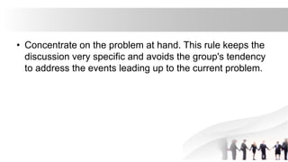 • Concentrate on the problem at hand. This rule keeps the
discussion very specific and avoids the group's tendency
to address the events leading up to the current problem.
 