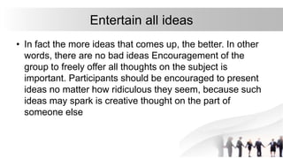 Entertain all ideas
• In fact the more ideas that comes up, the better. In other
words, there are no bad ideas Encouragement of the
group to freely offer all thoughts on the subject is
important. Participants should be encouraged to present
ideas no matter how ridiculous they seem, because such
ideas may spark is creative thought on the part of
someone else
 