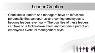 Leader Creation
• Charismatic leaders and managers have an infectious
personality that can spur up-and-coming employees to
become leaders eventually. The qualities of these leaders
can take on a trickle-down effect and become a part of an
employee's eventual management style.
 