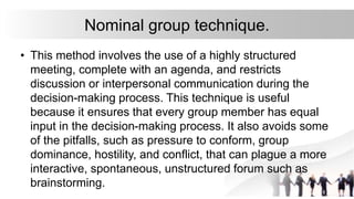 Nominal group technique.
• This method involves the use of a highly structured
meeting, complete with an agenda, and restricts
discussion or interpersonal communication during the
decision-making process. This technique is useful
because it ensures that every group member has equal
input in the decision-making process. It also avoids some
of the pitfalls, such as pressure to conform, group
dominance, hostility, and conflict, that can plague a more
interactive, spontaneous, unstructured forum such as
brainstorming.
 