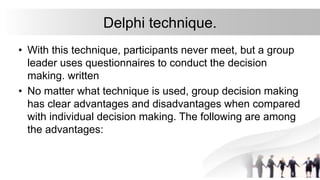 Delphi technique.
• With this technique, participants never meet, but a group
leader uses questionnaires to conduct the decision
making. written
• No matter what technique is used, group decision making
has clear advantages and disadvantages when compared
with individual decision making. The following are among
the advantages:
 