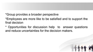 *Group provides a broader perspective
*Employees are more like to be satisfied and to support the
final decision
* Opportunities for discussion help to answer questions
and reduce uncertainties for the decision makers.
 