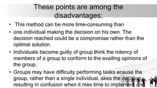 These points are among the
disadvantages:
• This method can be more time-consuming than
• one individual making the decision on his own. The
decision reached could be a compromise rather than the
optimal solution.
• Individuals become guilty of group think the ndency of
members of a group to conform to the evailing opinions of
the group.
• Groups may have difficuity performing tasks ecause the
group, rather than a single individual, akes the decision,
resulting in confusion when it mes time to implement and
 