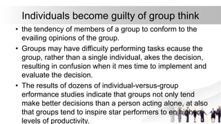 Individuals become guilty of group think
• the tendency of members of a group to conform to the
evailing opinions of the group.
• Groups may have difficuity performing tasks ecause the
group, rather than a single individual, akes the decision,
resulting in confusion when it mes time to implement and
evaluate the decision.
• The results of dozens of individual-versus-group
erformance studies indicate that groups not only tend
make better decisions than a person acting alone, at also
that groups tend to inspire star performers to en higher
levels of productivity.
 