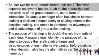 • So, are two for more) heads better than one? The swer
depends on several factors, such as the nature the task,
the abilities of the group members, and e form of
interaction. Because a manager often has choice between
making a decision independently or cluding others in the
decision making, she needs to derstand the advantages
and disadvantages of group cision making.
• The purpose of this step is to decide the relative merits of
each idea. Managers must identify the purpose of this
step is to decide the relative advantages and
disadvantages of each alternative caution before making
a final decision. aluating the alternatives can be done in
numerous
 