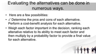 Evaluating the alternatives can be done in
numerous ways.
• Here are a few possibilities:
• ✓ Determine the pros and cons of each alternative.
Perform a cost-benefit analysis for each alternative.
• Weigh each factor important in the decision, ranking each
altenative relative to its ability to meet each factor and
then multiply by a probability factor to provide a final value
for each alternative.
 