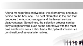 After a manager has analyzed all the alternatives, she must
decide on the best one. The best alternative is the one that
produces the most advantages and the fewest serious
disadvantages. Sometimes, the selection process can be
fairly straightforward, such as the alternative with the most
pros and fewest cons. Other times, the optimal solution is a
combination of several alternatives.
 
