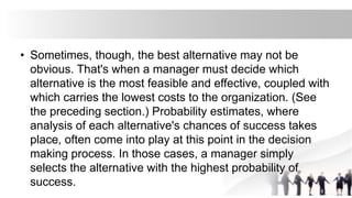 • Sometimes, though, the best alternative may not be
obvious. That's when a manager must decide which
alternative is the most feasible and effective, coupled with
which carries the lowest costs to the organization. (See
the preceding section.) Probability estimates, where
analysis of each alternative's chances of success takes
place, often come into play at this point in the decision
making process. In those cases, a manager simply
selects the alternative with the highest probability of
success.
 