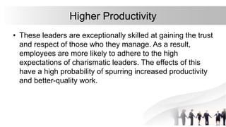 Higher Productivity
• These leaders are exceptionally skilled at gaining the trust
and respect of those who they manage. As a result,
employees are more likely to adhere to the high
expectations of charismatic leaders. The effects of this
have a high probability of spurring increased productivity
and better-quality work.
 