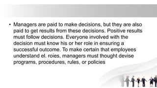 • Managers are paid to make decisions, but they are also
paid to get results from these decisions. Positive results
must follow decisions. Everyone involved with the
decision must know his or her role in ensuring a
successful outcome. To make certain that employees
understand el. roies, managers must thought devise
programs, procedures, rules, or policies
 