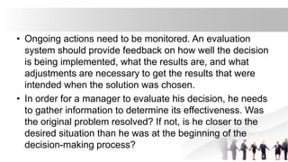 • Ongoing actions need to be monitored. An evaluation
system should provide feedback on how well the decision
is being implemented, what the results are, and what
adjustments are necessary to get the results that were
intended when the solution was chosen.
• In order for a manager to evaluate his decision, he needs
to gather information to determine its effectiveness. Was
the original problem resolved? If not, is he closer to the
desired situation than he was at the beginning of the
decision-making process?
 