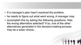 • If a manager's plan hasn't resolved the problem,
• he needs to figure out what went wrong. A manager may
• accomplish this by asking the following questions: Was
the wrong alternative selected? If so, one of the other
alternatives generated in the decision-making process
may be a wiser choice..
 