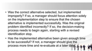 • Was the correct alternative selected, but implemented
improperly? If so, a manager should focus attention solely
on the implementation step to ensure that the chosen
alternative is implemented successfully. Was the original
problem identified incorrectly? If so, the decision-making
process needs to begin again, starting with a revised
identification stop.
• Has the implemented alternative been given enough time
to be successful? If not, a manager should give the
process more time and re-evaluate at a later date.
 